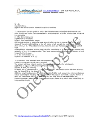 www.OneStopGATE.com – GATE Study Material, Forum,
downloads, discussions & more!
W = 0;
signal (mutex);
(b) Can the above solution lead to starvation of writers?
15. (a) Suppose you are given an empty B+-tree where each node (leaf and internal) can
store up to 5 key values. Suppose values i,2, iO are inserted, in order, into the tree, Show the
tree pictorially
(i) After 6 insertions, and
(ii) After all iO insertions
Do NOT show intermediate stages.
(b) Suppose instead of splitting a node when it is full, we try to move a value to the left
sibling. If there is no left sibling, or the left sibling is full, we split the node. Show the tree
after values, i, 2, , 9 have been inserted. Assume, as in (a) that each node can hold up to 5
keys.
(c) In general, suppose a B+-tree node can hold a maximum of m keys, and you insert a long
sequence of keys in increasing order. Then what approximately is the average number of keys
in each leaf level node.
(i) In the normal case, and
(ii) With the insertion as in (b).
16. Consider a bank database with only one relation
transaction (transno, acctno, date, amount)
The amount attribute value is positive for deposits and negative for withdrawals.
(a) Define an SQL view TP containing the information.
(acctno, Ti.date, T2.amount)
for every pair of transactions Ti, T2 such that Ti and T2 are transaction on the same account
and the date of T2 is the date of Ti.
(b) Using only the above view TP, write a query to find for each account the minimum balance
it ever reached (not including the 0 balance when the account is created). Assume there is at
most one transaction per day on each account, and each account has had atleast one
transaction since it was created. To simply your query, break it up into 2 steps by defining an
intermediate view V.
Visit http://groups.yahoo.com/group/OneStopGATE/ for joining the club of GATE Aspirants
 