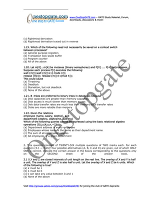 www.OneStopGATE.com – GATE Study Material, Forum,
downloads, discussions & more!
(c) Rightmost derivation
(d) Rightmost derivation traced out in reverse
1.19. Which of the following need not necessarily be saved on a context switch
between processes?
(a) General purpose registers
(b) Translation look-aside buffer
(c) Program counter
(d) All of the above
1.20. Let m[0]...m[4] be mutexes (binary semaphores) and P[0] .... P[4] be processes.
Suppose each process P[i] executes the following:
wait (m[i];wait (m[(i+1) mode 4]);
release (m[i]); release (m[(i+1)mod 4]);
This could cause
(a) Thrashing
(b) Deadlock
(c) Starvation, but not deadlock
(d) None of the above
1.21. B -trees are preferred to binary trees in databases because
(a) Disk capacities are greater than memory capacities
(b) Disk access is much slower than memory access
(c) Disk data transfer rates are much less than memory data transfer rates
(d) Disks are more reliable than memory
1.22. Given the relations
employee (name, salary, deptno), and
department (deptno, deptname, address)
Which of the following queries cannot be expressed using the basic relational algebra
operations (G,t,x,N,u,n,—)?
(a) Department address of every employee
(b) Employees whose name is the same as their department name
(c) The sum of all employees’ salaries
(d) All employees of a given department
2. This question consists of TWENTY-SIX multiple questions of TWO marks each. For each
question (2.1 — 2.26), four possible alternatives (A, B, C and D) are given, out of which ONLY
ONE is correct. Indicate the correct answer in the boxes corresponding to the questions only
on the SECOND sheet of the answer book.
2.1 X,Y and Z are closed intervals of unit length on the real line. The overlap of X and Y is half
a unit. The overlap of Y and Z is also half a unit. Let the overlap of X and Z be k units. Which
of the following is true?
(a) k must be 1
(b) k must be 0
(c) k can take any value between 0 and 1
(d) None of the above
Visit http://groups.yahoo.com/group/OneStopGATE/ for joining the club of GATE Aspirants
 