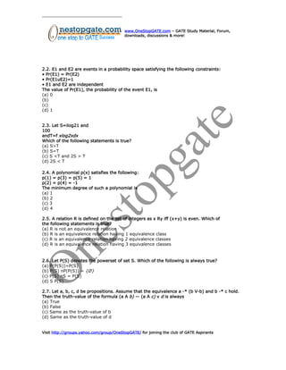 www.OneStopGATE.com – GATE Study Material, Forum,
downloads, discussions & more!
2.2. E1 and E2 are events in a probability space satisfying the following constraints:
• Pr(E1) = Pr(E2)
• Pr(E1uE2)=1
• E1 and E2 are independent
The value of Pr(E1), the probability of the event E1, is
(a) 0
(b)
(c)
(d) 1
2.3. Let S=ilog21 and
100
andT=f xlog2xdx
Which of the following statements is true?
(a) S>T
(b) S=T
(c) S <T and 2S > T
(d) 2S < T
2.4. A polynomial p(x) satisfies the following:
p(1) = p(3) = p(5) = 1
p(2) = p(4) = -1
The minimum degree of such a polynomial is
(a) 1
(b) 2
(c) 3
(d) 4
2.5. A relation R is defined on the set of integers as x Ry iff (x+y) is even. Which of
the following statements is true?
(a) R is not an equivalence relation
(b) R is an equivalence relation having 1 equivalence class
(c) R is an equivalence relation having 2 equivalence classes
(d) R is an equivalence relation having 3 equivalence classes
2.6. Let P(S) denotes the powerset of set S. Which of the following is always true?
(a) P(P(S))=P(S)
(b) P(S) nP(P(S)) = {Ø}
(c) P(S) nS = P(S)
(d) S P(S)
2.7. Let a, b, c, d be propositions. Assume that the equivalence a -* (b V-b) and b -* c hold.
Then the truth-value of the formula (a A b) — (a A c) v d is always
(a) True
(b) False
(c) Same as the truth-value of b
(d) Same as the truth-value of d
Visit http://groups.yahoo.com/group/OneStopGATE/ for joining the club of GATE Aspirants
 