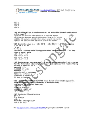 www.OneStopGATE.com – GATE Study Material, Forum,
downloads, discussions & more!
(a) 1, 0
(b) 1, 1
(c) 0, 0
(d) 0, 1
2.13. A graphics card has on board memory of 1 MB. Which of the following modes can the
card not support?
(a) 1600 x 400 resolution with 256 colours on a 17 inch monitor
(b) 1600 x 400 resolution with 16 million colours on a 14 inch monitor
(c) 800 x 400 resolution with 16 million colours on a 17 inch monitor
(d) 800 x 800 resolution with 256 colours on a 14 inch monitor
2.14. Consider the values of A = 2.0 x i03° B = -2.0 x i03°, C = 1.0, and the sequence
X: = A + B X: = X + C
Y:= A + c
Y:= Y + B
Executed on a computer where floating point numbers are represented with 32 bits. The
values for X and Y will be
(a) X = 1.0, Y = 1.0
(c) X = 0.0, Y = 1.0
(b) X = 1.0, Y = 0.0
(d) X = 0.0, Y = 0.0
2.15. Suppose you are given an array s[1...n] and a procedure reverse (s,i,j) which reverses
the order of elements in a between positions i and j (both inclusive). What does the following
sequence do, where 1 < k < n:
reverse (5, 1, k);
reverse (5, k + 1, n);
reverse (5, 1, n);
(a) Rotates s left by k positions
(b) Leaves s unchanged
(c) Reverses all elements of s
(d) None of the above
2.16. Let LASTPOST, LASTIN and LASTPRE denote the last vertex visited in a postorder,
inorder and preorder traversal. Respectively, of a complete binary
tree. Which of the following is always tree?
(a) LASTIN = LASTPOST
(b) LASTIN = LASTPRE
(c) LASTPRE = LASTPOST
(d) None of the above
2.17. Consider the following functions
f(n) = 3n
g (n) = 2JIog2
h(n) = n!
Which of the following is true?
(a) h(n) is 0 (f(n))
Visit http://groups.yahoo.com/group/OneStopGATE/ for joining the club of GATE Aspirants
 
