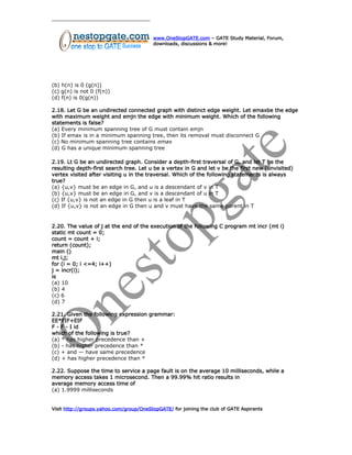 www.OneStopGATE.com – GATE Study Material, Forum,
downloads, discussions & more!
(b) h(n) is 0 (g(n))
(c) g(n) is not 0 (f(n))
(d) f(n) is 0(g(n))
2.18. Let G be an undirected connected graph with distinct edge weight. Let emaxbe the edge
with maximum weight and emjn the edge with minimum weight. Which of the following
statements is false?
(a) Every minimum spanning tree of G must contain emjn
(b) If emax is in a minimum spanning tree, then its removal must disconnect G
(c) No minimum spanning tree contains emax
(d) G has a unique minimum spanning tree
2.19. Lt G be an undirected graph. Consider a depth-first traversal of G, and let T be the
resulting depth-first search tree. Let u be a vertex in G and let v be the first new (unvisited)
vertex visited after visiting u in the traversal. Which of the following statements is always
true?
(a) {u,v} must be an edge in G, and u is a descendant of v in T
(b) {u,v} must be an edge in G, and v is a descendant of u in T
(c) If {u,v} is not an edge in G then u is a leaf in T
(d) If {u,v} is not an edge in G then u and v must have the same parent in T
2.20. The value of j at the end of the execution of the following C program mt incr (mt i)
static mt count = 0;
count = count + i;
return (count);
main ()
mt i,j;
for (i = 0; i <=4; i++)
j = incr(i);
is
(a) 10
(b) 4
(c) 6
(d) 7
2.21. Given the following expression grammar:
EE*FIF+EIF
F - F - I id
which of the following is true?
(a) * has higher precedence than +
(b) - has higher precedence than *
(c) + and — have same precedence
(d) + has higher precedence than *
2.22. Suppose the time to service a page fault is on the average 10 milliseconds, while a
memory access takes 1 microsecond. Then a 99.99% hit ratio results in
average memory access time of
(a) 1.9999 milliseconds
Visit http://groups.yahoo.com/group/OneStopGATE/ for joining the club of GATE Aspirants
 