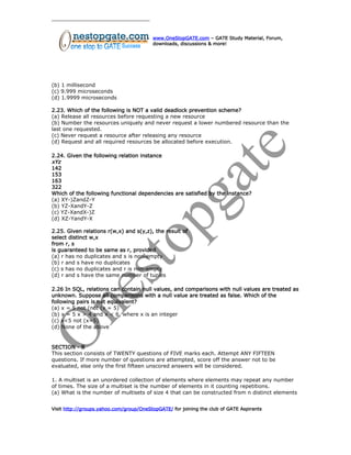 www.OneStopGATE.com – GATE Study Material, Forum,
downloads, discussions & more!
(b) 1 millisecond
(c) 9.999 microseconds
(d) 1.9999 microseconds
2.23. Which of the following is NOT a valid deadlock prevention scheme?
(a) Release all resources before requesting a new resource
(b) Number the resources uniquely and never request a lower numbered resource than the
last one requested.
(c) Never request a resource after releasing any resource
(d) Request and all required resources be allocated before execution.
2.24. Given the following relation instance
xYz
142
153
163
322
Which of the following functional dependencies are satisfied by the instance?
(a) XY-)ZandZ-Y
(b) YZ-XandY-Z
(c) YZ-XandX-)Z
(d) XZ-YandY-X
2.25. Given relations r(w,x) and s(y,z), the result of
select distinct w,x
from r, s
is guaranteed to be same as r, provided
(a) r has no duplicates and s is non-empty
(b) r and s have no duplicates
(c) s has no duplicates and r is non-empty
(d) r and s have the same number of tuples
2.26 In SQL, relations can contain null values, and comparisons with null values are treated as
unknown. Suppose all comparisons with a null value are treated as false. Which of the
following pairs is not equivalent?
(a) x = 5 not (not (x = 5)
(b) x = 5 x > 4 and x < 6, where x is an integer
(c) x<5 not (x=5)
(d) None of the above
SECTION - B
This section consists of TWENTY questions of FIVE marks each. Attempt ANY FIFTEEN
questions. If more number of questions are attempted, score off the answer not to be
evaluated, else only the first fifteen unscored answers will be considered.
1. A multiset is an unordered collection of elements where elements may repeat any number
of times. The size of a multiset is the number of elements in it counting repetitions.
(a) What is the number of multisets of size 4 that can be constructed from n distinct elements
Visit http://groups.yahoo.com/group/OneStopGATE/ for joining the club of GATE Aspirants
 