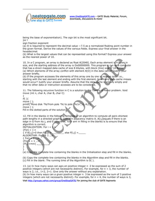 www.OneStopGATE.com – GATE Study Material, Forum,
downloads, discussions & more!
being the base of exponentiation). The sign bit is the most significant bit.
24 ?
sign fraction exponent
(a) It is required to represent the decimal value —7.5 as a normalized floating point number in
the given format. Derive the values of the various fields. Express your final answer in the
hexadecimal.
(b) What is the largest values that can be represented using this format? Express your answer
as the nearest power of 10.
10. In a C program, an array is declared as float A[2048]. Each array element is 4 Bytes in
size, and the starting address of the array is Ox00000000. This program is run on a computer
that has a direct mapped data cache of size 8 Kbytes, with block (line) size of 16 Bytes.
(a) Which elements of the array conflict with element A[O] in the data cache? Justify your
answer briefly.
(b) If the program accesses the elements of this array one by one in reverse order i.e.,
starting with the last element and ending with the first element, how many data cache misses
would occur? Justify your answer briefly. Assume that the data cache is initially empty and
that no other data or instruction accesses are to be considered.
11. The following recursive function in C is a solution to the Towers of Hanoi problem. Void
move (mt n, char A, char B, char C)
{
if( ){
move ( );
printf(”Move disk °hd from pole °hc to pole °hcn”, n, A,C);
move ( );
Fill in the dotted parts of the solution.
12. Fill in the blanks in the following template of an algorithm to compute all pairs shortest
path lengths in a directed graph G with n*n adjacency matrix A. A[i,j]equals if there is an
edge in G from ito j, and 0 otherwise. Your aim in filling in the blanks is to ensure that the
algorithm is correct.
INITIALIZATION: For i = 1 n
{Forj = 1 n
{ if A[i,j]=0 then P[i,j] = ________ else P[i,j] =_____
ALGORITHM: For i = 1 ...n
{ Forj = 1 ...n
{For k = 1 ...n
{P[,]=min{ ,________
}
}
(a) Copy the complete line containing the blanks in the Initialization step and fill in the blanks.
(b) Copy the complete line containing the blanks in the Algorithm step and fill in the blanks.
(c) Fill in the blank: The running time of the Algorithm is O( ).
13. (a) In how many ways can agiv.en positive integer n 2 be expressed as the sum of 2
positive integers (which are not necessarily distinct). For example, for n = 3, the number of
ways is 2, i.e., 1+2, 2+1. Give only the answer without any explanation.
(b) In how many ways can a given positive integer n 3 be expressed as the sum of 3 positive
integers (which are not necessarily distinct). For example, for n = 4, the number of ways is 3,
Visit http://groups.yahoo.com/group/OneStopGATE/ for joining the club of GATE Aspirants
 