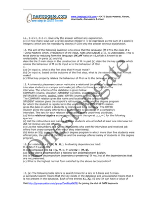 www.OneStopGATE.com – GATE Study Material, Forum,
downloads, discussions & more!
i.e., 1+2+1, 2+1+1. Give only the answer without any explanation.
(c) In how many ways can a given positive integer n k be expressed as the sum of k positive
integers (which are not necessarily distinct)? Give only the answer without explanation.
14. The aim of the following question is to prove that the language {M I M is the code of a
Turing Machine which, irrespective of the input, halts and outputs a 1}, is undecidable. This is
to be done by reducing form the language {M’,xM’ halts on x},which is known to be
undecidable. In parts (a) and (b)
describe the 2 main steps in the construction of M. in part (c) describe the key propery which
relates the behaviour of M on its input w to the behaviour of M’on
x.
(a) On input w, what is the first step that M must make?
(b) On input w, based on the outcome of the first step, what is the second step that M must
make?
(c) What key property relates the behaviour of M on w to the behaviour of M’on x?
15. A university placement center maintains a relational database of companies that
interview students on campus and make job offers to those successful in the
interview. The schema of the database is given below:
COMPANY (cname, clocation) STUDENT (scrollno, sname, sdegree)
INTERVIEW (cname, srollno, idate) OFFER (cname,srollno, osalary)
The COMPANY relation gives the name and location of the company. The
STUDENT relation gives the student’s roll number, name and the degree program
for which the student is registered in the university. The INTERVIEW relation
gives the date on which a students is interviewed by a company. The OFFER
relation gives the salary offered to a student who is successful in a company’s
interview. The key for each relation is indicated by the underlined attributes.
(a) Write relational algebra expressions (using nhi the operat ,c,u,— ) for the following
queries:
(i) List the rollnumbers and names of those students who attended at least one interview but
did not receive any job offer.
(ii) List the rollnumbers and names of students who went for interviews and received job
offers from every company with which they interviewed.
(b) Write an SQL query to list, for each degree program in which more than five students were
offered jobs, the name of the degree and the average offered salary of students in this degree
program.
16. For relation R = (1, M, N , 0, ), h ollowUig dependencies hold:
M-O NO-P P-LandL-MN
R is decomposed into R1 =(L, M, N, P) and R2 = (M, 0).
(a) Is the above decomposition a lossless-join decomposition? Explain.
(b) Is the above decomposition dependency-preserving? If not, list all the dependencies that
are not preserved.
(c) What is the highest normal form satisfied by the above decomposition?
17. (a) The following table refers to search times for a key in 5-trees and 5-trees.
A successful search means that the key exists in the database and unsuccessful means that it
is not present in the database. Each of the entries X1, X2, X3 and X4 can have a value of
Visit http://groups.yahoo.com/group/OneStopGATE/ for joining the club of GATE Aspirants
 