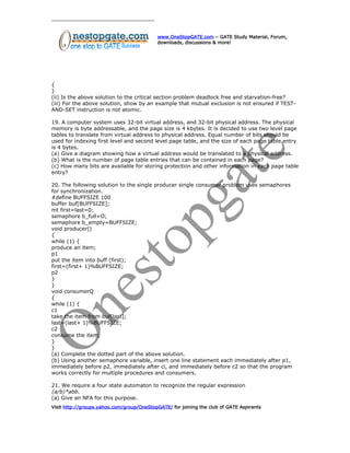 www.OneStopGATE.com – GATE Study Material, Forum,
downloads, discussions & more!
{
}
(ii) Is the above solution to the critical section problem deadlock free and starvation-free?
(iii) For the above solution, show by an example that mutual exclusion is not ensured if TEST-
AND-SET instruction is not atomic.
19. A computer system uses 32-bit virtual address, and 32-bit physical address. The physical
memory is byte addressable, and the page size is 4 kbytes. It is decided to use two level page
tables to translate from virtual address to physical address. Equal number of bits should be
used for indexing first level and second level page table, and the size of each page table entry
is 4 bytes.
(a) Give a diagram showing how a virtual address would be translated to a physical address.
(b) What is the number of page table entries that can be contained in each page?
(c) How many bits are available for storing protection and other information in each page table
entry?
20. The following solution to the single producer single consumer problem uses semaphores
for synchronization.
#define BUFFSIZE 100
buffer buf[BUFFSIZE];
mt first=last=0;
semaphore b_full=O;
semaphore b_empty=BUFFSIZE;
void producer()
{
while (1) {
produce an item;
p1
put the item into buff (first);
first=(first+ 1)%BUFFSIZE;
p2
}
}
void consumerQ
{
while (1) {
c1
take the item from buf[last];
last=(last+ 1)%BUFFSIZE;
c2
consume the item;
}
}
(a) Complete the dotted part of the above solution.
(b) Using another semaphore variable, insert one line statement each immediately after p1,
immediately before p2, immediately after ci, and immediately before c2 so that the program
works correctly for multiple procedures and consumers.
21. We require a four state automaton to recognize the regular expression
(a/b)*abb.
(a) Give an NFA for this purpose.
Visit http://groups.yahoo.com/group/OneStopGATE/ for joining the club of GATE Aspirants
 
