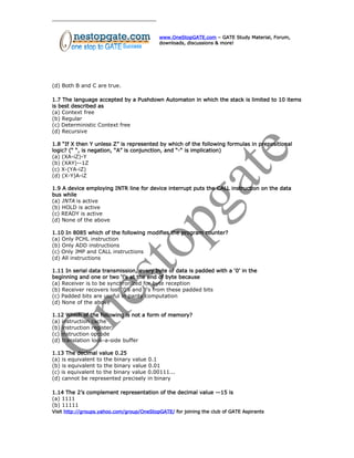www.OneStopGATE.com – GATE Study Material, Forum,
downloads, discussions & more!
(d) Both B and C are true.
1.7 The language accepted by a Pushdown Automaton in which the stack is limited to 10 items
is best described as
(a) Context free
(b) Regular
(c) Deterministic Context free
(d) Recursive
1.8 “If X then Y unless Z” is represented by which of the following formulas in prepositional
logic? (“ “, is negation, “A” is conjunction, and “-“ is implication)
(a) (XA-iZ)-Y
(b) (XAY)--1Z
(c) X-(YA-iZ)
(d) (X-Y)A-iZ
1.9 A device employing INTR line for device interrupt puts the CALL instruction on the data
bus while
(a) INTA is active
(b) HOLD is active
(c) READY is active
(d) None of the above
1.10 In 8085 which of the following modifies the program counter?
(a) Only PCHL instruction
(b) Only ADD instructions
(c) Only JMP and CALL instructions
(d) All instructions
1.11 In serial data transmission, every byte of data is padded with a ‘0’ in the
beginning and one or two ‘l’s at the end of byte because
(a) Receiver is to be synchronized for byte reception
(b) Receiver recovers lost ‘0’s and ‘l’s from these padded bits
(c) Padded bits are useful in parity computation
(d) None of the above
1.12 Which of the following is not a form of memory?
(a) instruction cache
(b) instruction register
(c) instruction opcode
(d) translation look-a-side buffer
1.13 The decimal value 0.25
(a) is equivalent to the binary value 0.1
(b) is equivalent to the binary value 0.01
(c) is equivalent to the binary value 0.00111...
(d) cannot be represented precisely in binary
1.14 The 2’s complement representation of the decimal value —15 is
(a) 1111
(b) 11111
Visit http://groups.yahoo.com/group/OneStopGATE/ for joining the club of GATE Aspirants
 