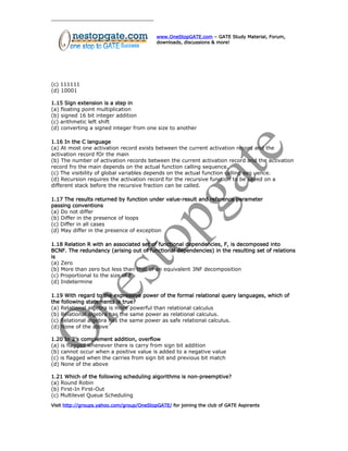www.OneStopGATE.com – GATE Study Material, Forum,
downloads, discussions & more!
(c) 111111
(d) 10001
1.15 Sign extension is a step in
(a) floating point multiplication
(b) signed 16 bit integer addition
(c) arithmetic left shift
(d) converting a signed integer from one size to another
1.16 In the C language
(a) At most one activation record exists between the current activation record and the
activation record fOr the main
(b) The number of activation records between the current activation record and the activation
record fro the main depends on the actual function calling sequence.
(c) The visibility of global variables depends on the actual function calling seq uence.
(d) Recursion requires the activation record for the recursive function to be saved on a
different stack before the recursive fraction can be called.
1.17 The results returned by function under value-result and reference parameter
passing conventions
(a) Do not differ
(b) Differ in the presence of loops
(c) Differ in all cases
(d) May differ in the presence of exception
1.18 Relation R with an associated set of functional dependencies, F, is decomposed into
BCNF. The redundancy (arising out of functional dependencies) in the resulting set of relations
is
(a) Zero
(b) More than zero but less than that of an equivalent 3NF decomposition
(c) Proportional to the size of F
(d) Indetermine
1.19 With regard to the expressive power of the formal relational query languages, which of
the following statements is true?
(a) Relational algebra is more powerful than relational calculus
(b) Relational algebra has the same power as relational calculus.
(c) Relational algebra has the same power as safe relational calculus.
(d) None of the above
1.20 In 2’s complement addition, overflow
(a) is flagged whenever there is carry from sign bit addition
(b) cannot occur when a positive value is added to a negative value
(c) is flagged when the carries from sign bit and previous bit match
(d) None of the above
1.21 Which of the following scheduling algorithms is non-preemptive?
(a) Round Robin
(b) First-In First-Out
(c) Multilevel Queue Scheduling
Visit http://groups.yahoo.com/group/OneStopGATE/ for joining the club of GATE Aspirants
 