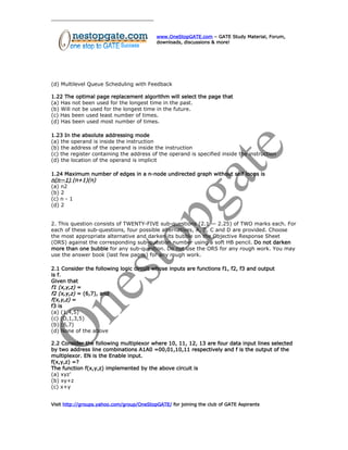 www.OneStopGATE.com – GATE Study Material, Forum,
downloads, discussions & more!
(d) Multilevel Queue Scheduling with Feedback
1.22 The optimal page replacement algorithm will select the page that
(a) Has not been used for the longest time in the past.
(b) Will not be used for the longest time in the future.
(c) Has been used least number of times.
(d) Has been used most number of times.
1.23 In the absolute addressing mode
(a) the operand is inside the instruction
(b) the address of the operand is inside the instruction
(c) the register containing the address of the operand is specified inside the instruction
(d) the location of the operand is implicit
1.24 Maximum number of edges in a n-node undirected graph without self loops is
n(n—1) (n+1)(n)
(a) n2
(b) 2
(c) n - 1
(d) 2
2. This question consists of TWENTY-FIVE sub-questions (2.1 — 2.25) of TWO marks each. For
each of these sub-questions, four possible alternatives, A, B, C and D are provided. Choose
the most appropriate alternative and darken its bubble on the Objective Response Sheet
(ORS) against the corresponding sub-question number using a soft HB pencil. Do not darken
more than one bubble for any sub-question. Do not use the ORS for any rough work. You may
use the answer book (last few pages) for any rough work.
2.1 Consider the following logic circuit whose inputs are functions f1, f2, f3 and output
is f.
Given that
f1 (x,y,z) =
f2 (x,y,z) = (6,7), and
f(x,y,z) =
f3 is
(a) (1,4,5)
(c) (O,1,3,5)
(b) (6,7)
(d) None of the above
2.2 Consider the following multiplexor where 10, 11, 12, 13 are four data input lines selected
by two address line combinations A1A0 =00,01,10,11 respectively and f is the output of the
multiplexor. EN is the Enable input.
f(x,y,z) =?
The function f(x,y,z) implemented by the above circuit is
(a) xyz’
(b) xy+z
(c) x+y
Visit http://groups.yahoo.com/group/OneStopGATE/ for joining the club of GATE Aspirants
 