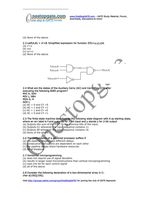 www.OneStopGATE.com – GATE Study Material, Forum,
downloads, discussions & more!
(d) None of the above
2.3 Letf(A,B) = A’+B. Simplified expression for function f(f(x+y,y),z)is
(a) x’+z
(b) xyz
(c) xy’+z
(d) None of the above
2.4 What are the states of the Auxiliary Carry (AC) and Carry Flag (CY) after
executing the following 8085 program?
MVI H, 5DH
MIV L, 6BH
MOV A, H
ADD L
(a) AC = 0 and CY =0
(b) AC = 1 and CY =1
(c) AC = 1 and CY =0
(d) AC = 0 and CY =1
2.5 The finite state machine described by the following state diagram with A as starting state,
where an arc label is f-and x stands for 1-bit input and y stands y for 2-bit output
(a) Outputs the sum of the PreiT Id the previous bits of the input.
(b) Outputs 01 whenever the input sequence contains 11
(c) Outputs 00 whenever the input sequence contains 10
(d) None of the above
2.6 The performance of a pipelined processor suffers if
(a) the pipeline stages have different delays
(b) consecutive instructions are dependent on each other
(c) the pipeline stages share hardware resources
(d) All of theabove
2.7 Horizontal microprogramming
(a) does not require use of signal decoders
(b) results in larger sized microinstructions than vertical microprogramming
(c) uses one bit for each control signal
(d) all of the above
2.8 Consider the following declaration of a two-dimensional array in C:
char a[100][100];
Visit http://groups.yahoo.com/group/OneStopGATE/ for joining the club of GATE Aspirants
 