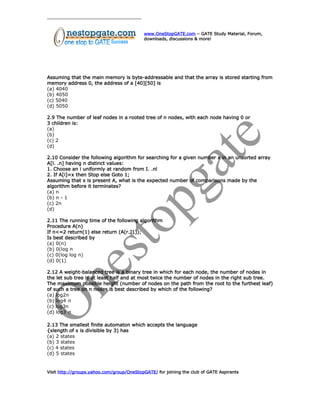 www.OneStopGATE.com – GATE Study Material, Forum,
downloads, discussions & more!
Assuming that the main memory is byte-addressable and that the array is stored starting from
memory address 0, the address of a [40][50] is
(a) 4040
(b) 4050
(c) 5040
(d) 5050
2.9 The number of leaf nodes in a rooted tree of n nodes, with each node having 0 or
3 children is:
(a)
(b)
(c) 2
(d)
2.10 Consider the following algorithm for searching for a given number x in an unsorted array
A[l. .n] having n distinct values:
1. Choose an i uniformly at random from I. .nl
2. If A[i]=x then Stop else Goto 1;
Assuming that x is present A, what is the expected number of comparisons made by the
algorithm before it terminates?
(a) n
(b) n - 1
(c) 2n
(d)
2.11 The running time of the following algorithm
Procedure A(n)
If n<=2 return(1) else return (A(r.J1));
Is best described by
(a) 0(n)
(b) 0(log n
(c) 0(log log n)
(d) 0(1)
2.12 A weight-balanced tree is a binary tree in which for each node, the number of nodes in
the let sub tree is at least half and at most twice the number of nodes in the right sub tree.
The maximum possible height (number of nodes on the path from the root to the furthest leaf)
of such a tree on n nodes is best described by which of the following?
(a) log2n
(b) log4 n
(c) log3n
(d) log3 n
2.13 The smallest finite automaton which accepts the language
{xlength of x is divisible by 3) has
(a) 2 states
(b) 3 states
(c) 4 states
(d) 5 states
Visit http://groups.yahoo.com/group/OneStopGATE/ for joining the club of GATE Aspirants
 