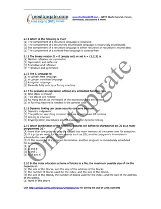 www.OneStopGATE.com – GATE Study Material, Forum,
downloads, discussions & more!
2.14 Which of the following is true?
(a) The complement of a recursive language is recursive.
(b) The complement of a recursively enumerable language is recursively enumerable.
(c) The complement of a recursive language is either recursive or recursively enumerable.
(d) The complement of a context-free language is context-free
2.15 The binary relation S = 0 (empty set) on set A = {1,2,3} is
(a) Neither reflexive nor symmetric
(b) Symmetric and reflexive
(c) Transitive and reflexive
(d) Transitive and symmetric
2.16 The C language is:
(a) A context free language
(b) A context sensitive language
(c) A regular language
(d) Parsable fully only by a Turing machine
2.17 To evaluate an expression without any embedded function calls
(a) One stack is enough
(b) Two stacks are needed
(c) As many stacks as the height of the expression tree are needed
(d) A Turning machine is needed in the general case
2.18 Dynamic linking can cause security concerns because
(a) Security is dynamic
(b) The path for searching dynamic libraries is not known till runtime
(c) Linking is insecure
(d) Cryptographic procedures are not available for dynamic linking
2.19 Which combination of the following features will suffice to characterize an OS as a multi-
programmed OS?
(A) More than one program may be loaded into main memory at the same time for execution.
(B) If a program waits for certain events such as I/O, another program is immediately
scheduled for execution.
(C) If the execution of a program terminates, another program is immediately scheduled
for execution.
(a) A
(b) A and B
(c) A and C
(d) A, B and C
2.20 In the index allocation scheme of blocks to a file, the maximum possible size of the file
depends on
(a) the size of the blocks, and the size of the address of the blocks.
(b) the number of blocks used for the index, and the size of the blocks.
(c) the size of the blocks, the number of blocks used for the index, and the size of the address
of the blocks.
(d) None of the above
Visit http://groups.yahoo.com/group/OneStopGATE/ for joining the club of GATE Aspirants
 