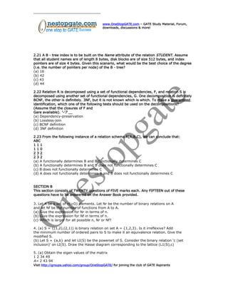 www.OneStopGATE.com – GATE Study Material, Forum,
downloads, discussions & more!
2.21 A B - tree index is to be built on the Name attribute of the relation STUDENT. Assume
that all student names are of length 8 bytes, disk blocks are of size 512 bytes, and index
pointers are of size 4 bytes. Given this scenario, what would be the best choice of the degree
(i.e. the number of pointers per node) of the B - tree?
(a) 16
(b) 42
(c) 43
(d) 44
2.22 Relation R is decomposed using a set of functional dependencies, F, and relation S is
decomposed using another set of functional dependencies, G. One decomposition is definitely
BCNF, the other is definitely. 3NF, but it is not known which is which. To make a guaranteed
identification, which one of the following tests should be used on the decompositions?
(Assume that the closures of F and
Gare available). ‘-‘7 __
(a) Dependency-preservation
(b) Lossless-join
(c) BCNF definition
(d) 3NF definition
2.23 From the following instance of a relation schema R(A,B,C), we can conclude that:
ABC
1 1 1
1 1 0
2 3 2
2 3 2
(a) A functionally determines B and B functionally determines C
(b) A functionally determines B and B does not functionally determines C
(c) B does not functionally determines C
(d) A does not functionally determines B and B does not functionally determines C
SECTION B
This section consists of TWENTY questions of FIVE marks each. Any FIFTEEN out of these
questions have to be answered on the Answer Book provided.
3. Let A be a set of n(>O) elements. Let Nr be the number of binary relations on A
and let Nf be the number of functions from A to A.
(a) Give the expression for Nr in terms of n.
(b) Give the expression for Nf in terms of n.
(c) Which is larger for all possible n, Nr or Nf?
4. (a) S = {(1,2),(2,1)) is binary relation on set A = {1,2,3}. Is it irreflexive? Add
the minimum number of ordered pairs to S to make it an equivalence relation. Give the
modified S.
(b) Let S = {a,b} and let LI(S) be the powerset of S. Consider the binary relation ‘c (set
inclusion)’ on LI(S). Draw the Hasse diagram corresponding to the lattice (L1(S),c)
5. (a) Obtain the eigen values of the matrix
1 2 34 49
A= 2 43 94
Visit http://groups.yahoo.com/group/OneStopGATE/ for joining the club of GATE Aspirants
 