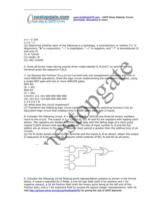 www.OneStopGATE.com – GATE Study Material, Forum,
downloads, discussions & more!
o o —2 104
o o 0 —1
(b) Determine whether each of the following is a tautology, a contradiction, or neither (“v” is
disjunction, “A” is conjunction, “—“ is implication, “—i” in negation, and “-*“ is biconditional (if
and only if).
(i) A-*(AvA)
(ii) (AvB)—B
(iii) AA(-1(AVB)
6. Draw all binary trees having exactly three nodes labeled A, B and C on which Preorder
traversal gives the sequence C,B,A.
7. (a) Express the function f(x,y,z)=xy’+yz’with only one complement operation and one or
more AND/OR operations. Draw the logic circuit implementing the expression obtained, using
a single NOT gate and one or more AND/OR gates.
REG RD
(6 — bit)
REG R2
(5 — bit)
110 011 111 101 000 000 000 000
101 101 011 110 000 000 000 000
2 3 4 5 6 7 8
(b) What does the circuit implement?
(c) Transform the following logic circuit (without expressing its switching function) into an
equivalent logic circuit that employs only 6 NAND gates each with 2-inputs.
8. Consider the following circuit. A = a2a1a0 and B = b2b1b0 are three bit binary numbers
input to the circuit. The output is Z = z3z2z1z0. RO, Ri and R2 are registers with loading clock
shown. The registers are loaded with their input data with the falling edge of a clock pulse
(signal CLOCK shown) and appears as shown. The bits of input number A, B and the full
adders are as shown in the circuit. Assume Clock period is greater than the settling time of all
circuits.
(a) For 8 clocks pulses on the CLOCK terminal and the inputs A, B as shown, obtain the output
Z (sequence of 4-bit values of Z). Assume initial contents of RO, Ri and R2 as all zeros.
9. Consider the following 32-bit floating-point representation scheme as shown in the formal
below. A value is specified by 3 fields, a one bit sign field (with 0 for positive and 1 for
negative values), a 24 bit fraction field (with the binary point being at the left end of the
fraction bits), and a 7 bit exponent field (in excess-64 signed integer representation, with 16
Visit http://groups.yahoo.com/group/OneStopGATE/ for joining the club of GATE Aspirants
 