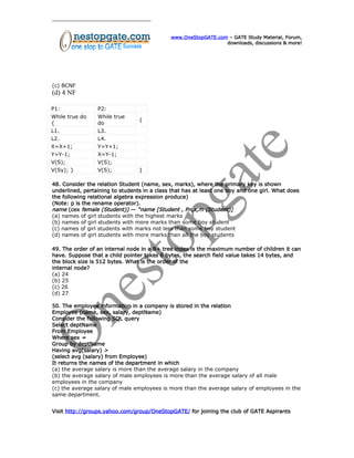 www.OneStopGATE.com – GATE Study Material, Forum,
downloads, discussions & more!
(c) BCNF
(d) 4 NF
P1: P2:
While true do
{
While true
do
{
L1. L3.
L2. L4.
X=X+1; Y=Y+1;
Y=Y-1; X=Y-1;
V(S); V(S);
V(Sy); } V(S); }
48. Consider the relation Student (name, sex, marks), where the primary key is shown
underlined, pertaining to students in a class that has at least one boy and one girl. What does
the following relational algebra expression produce)
(Note: p is the rename operator).
name (cex female (Student)) — “name [Student , Pn,x,m (Student)]
(a) names of girl students with the highest marks
(b) names of girl students with more marks than some boy student
(c) names of girl students with marks not less than some boy student
(d) names of girl students with more marks than all the boy students
49. The order of an internal node in a B+ tree index is the maximum number of children it can
have. Suppose that a child pointer takes 6 bytes, the search field value takes 14 bytes, and
the block size is 512 bytes. What is the order of the
internal node?
(a) 24
(b) 25
(c) 26
(d) 27
50. The employee information in a company is stored in the relation
Employee (name, sex, salary, deptName)
Consider the following SQL query
Select deptName
From Employee
Where sex =
Group by deptName
Having avg(salary) >
(select avg (salary) from Employee)
It returns the names of the department in which
(a) the average salary is more than the average salary in the company
(b) the average salary of male employees is more than the average salary of all male
employees in the company
(c) the average salary of male employees is more than the average salary of employees in the
same department.
Visit http://groups.yahoo.com/group/OneStopGATE/ for joining the club of GATE Aspirants
 