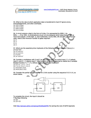 www.OneStopGATE.com – GATE Study Material, Forum,
downloads, discussions & more!
55. What is the rate at which application data is transferred to host H? Ignore errors,
acknowledgements, and other overheads.
(a) 325.5 Kbps
(b) 354.5 Kbps
(c) 409.6 Kbps
(d) 512.0 Kbps
56. A circuit outputs a digit in the form of 4 bits. 0 is represented by 0000, 1 by
0001, ..., 9 by 1001. A combinational circuit is to be designed which takes these 4 bits as
input and outputs 1 if the digit 5, and 0 otherwise. If only AND, OR and NOT gates may be
used, what is the minimum number of gates required?
(a) 2
(b) 3
(c) 4
(d) 5
57. Which are the essential prime implicants of the following Boolean function? f(a,b,c)==
a’c+ac’+b’c
(a) a’c and ac’
(b) a’c and b’c
(c) a’conly
(d) ac’ and bc’
58. Consider a multiplexer with X and Y as data inputs and Z as control input. Z = 0 selects
input X, and Z = 1 selects input Y. What are the connections required to realize the 2-variable
Boolean function f = T + R, without using any additional hardware?
(a) R to X, 1 to Y, T to Z
(b) T to X, R to Y, 0 to Z
(c) TtoX,RtoY,TtoZ
(d) RtoX,OtoY,TtoZ
59. Consider the partial implementation of a 2-bit counter using the sequence 0-2-3-1-0, as
shown below.
To complete the circuit, the input X should be
T flip-flops following
(a) Q2’
(b) Q2+Q1
Visit http://groups.yahoo.com/group/OneStopGATE/ for joining the club of GATE Aspirants
 