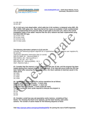 www.OneStopGATE.com – GATE Study Material, Forum,
downloads, discussions & more!
(c) (Q1 Q2)’
(d) Q1 Q2
60. A 4-bit carry look ahead adder, which adds two 4-bit numbers, is designed using AND, OR,
NOT, NAND, NOR gates only. Assuming that all the inputs are available in both complemented
and uncomplemented forms and the delay of each gate is one time unit, what is the overall
propagation delay of the adder? Assume that the carry network has been implemented using
two-level AND-OR logic.
(a) 4 time units
(b) 6 time units
(c) 10 time units
(d) 12 time units
The following information pertains to Q.63 and 64:
Consider the following program segment for a hypothetical CPU having three user registers Ri,
R2 and R3.
Instruction Operation Instruction Size (in words)
MOV R1,5000 ;R1 - Memory[5000] 2
MOV R2(R1) ;R2 - Memory[(R1)] 1
ADD R2, R3 ;R2 - R2 + R3 1
MOV 6000, R2 ; Memory[6000] - R2 2
HALT ;Machine halts 1
63. Consider that the memory is byte addressable with size 32 bits, and the program has been
loaded starting form memory location 1000 (decimal). If an interrupt occurs while the CPU has
been halted after executing the HALT instruction, the return address (in decimal) saved in the
stack will be
(a) 1007
(b) 1020
(c) 1024
(d) 1028
64. Let the clock cycles required fro various operations be as follows:
Register to/from memory transfer : 3 clock cyles
ADD with both operands in register : 1 clock cyle
Instruction fetch and decode : 2 clock cycles per word
The total number of clock cycles required to execute the program is
(a) 29
(b) 24
(c) 23
(d) 20
65. Consider a small two-way set-associative cache memory, consisting of four
blocks. For choosing the block to be replaced, use the least recently used (LRU)
scheme. The number of cache misses for the following sequence of block
Visit http://groups.yahoo.com/group/OneStopGATE/ for joining the club of GATE Aspirants
 