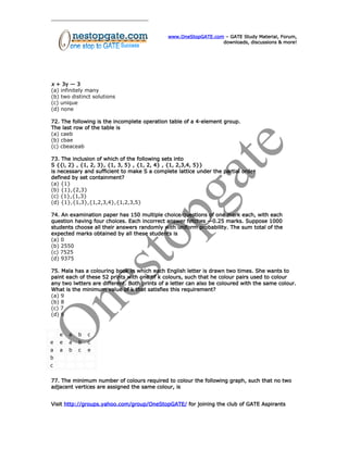 www.OneStopGATE.com – GATE Study Material, Forum,
downloads, discussions & more!
x + 3y — 3
(a) infinitely many
(b) two distinct solutions
(c) unique
(d) none
72. The following is the incomplete operation table of a 4-element group.
The last row of the table is
(a) caeb
(b) cbae
(c) cbeaceab
73. The inclusion of which of the following sets into
S {{i, 2} , {1, 2, 3}, {1, 3, 5} , {1, 2, 4} , {1, 2,3,4, 5}}
is necessary and sufficient to make S a complete lattice under the partial order
defined by set containment?
(a) {1}
(b) {1},{2,3}
(c) {1},{1,3}
(d) {1},{1,3},{1,2,3,4},{1,2,3,5}
74. An examination paper has 150 multiple choice questions of one mark each, with each
question having four choices. Each incorrect answer fetches —0.25 marks. Suppose 1000
students choose all their answers randomly with uniform probability. The sum total of the
expected marks obtained by all these students is
(a) 0
(b) 2550
(c) 7525
(d) 9375
75. Mala has a colouring book in which each English letter is drawn two times. She wants to
paint each of these 52 prints with one of k colours, such that he colour pairs used to colour
any two lwtters are different. Both prints of a letter can also be coloured with the same colour.
What is the minimum value of k that satisfies this requirement?
(a) 9
(b) 8
(c) 7
(d) 6
e a b c
e e a b c
a a b c e
b
c
77. The minimum number of colours required to colour the following graph, such that no two
adjacent vertices are assigned the same colour, is
Visit http://groups.yahoo.com/group/OneStopGATE/ for joining the club of GATE Aspirants
 