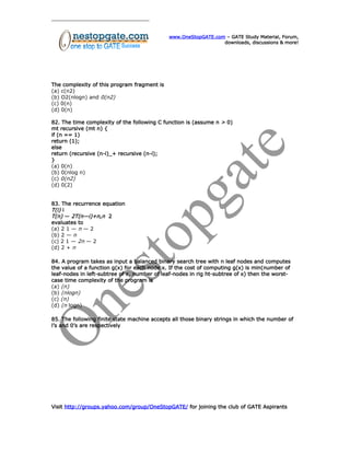 www.OneStopGATE.com – GATE Study Material, Forum,
downloads, discussions & more!
The complexity of this program fragment is
(a) c(n2)
(b) O2(nlogn) and 0(n2)
(c) 0(n)
(d) 0(n)
82. The time complexity of the following C function is (assume n > 0)
mt recursive (mt n) {
if (n == 1)
return (1);
else
return (recursive (n-i)_+ recursive (n-i);
}
(a) 0(n)
(b) 0(nlog n)
(c) 0(n2)
(d) 0(2)
83. The recurrence equation
T(i) i
T(n) — 2T(n—i)+n,n 2
evaluates to
(a) 2 1 — n — 2
(b) 2 — n
(c) 2 1 — 2n — 2
(d) 2 + n
84. A program takes as input a balanced binary search tree with n leaf nodes and computes
the value of a function g(x) for each node x. If the cost of computing g(x) is min(number of
leaf-nodes in left-subtree of x, number of leaf-nodes in rig ht-subtree of x) then the worst-
case time complexity of the program is
(a) (n)
(b) (nlogn)
(c) (n)
(d) (n logn)
85. The following finite state machine accepts all those binary strings in which the number of
l’s and 0’s are respectively
Visit http://groups.yahoo.com/group/OneStopGATE/ for joining the club of GATE Aspirants
 