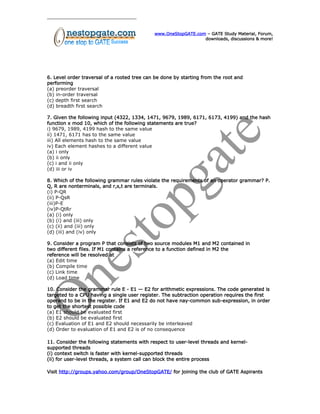 www.OneStopGATE.com – GATE Study Material, Forum,
downloads, discussions & more!
6. Level order traversal of a rooted tree can be done by starting from the root and
performing
(a) preorder traversal
(b) in-order traversal
(c) depth first search
(d) breadth first search
7. Given the following input (4322, 1334, 1471, 9679, 1989, 6171, 6173, 4199) and the hash
function x mod 10, which of the following statements are true?
i) 9679, 1989, 4199 hash to the same value
ii) 1471, 6171 has to the same value
iii) All elements hash to the same value
iv) Each element hashes to a different value
(a) i only
(b) ii only
(c) i and ii only
(d) iii or iv
8. Which of the following grammar rules violate the requirements of an operator grammar? P.
Q, R are nonterminals, and r,s,t are terminals.
(i) P-QR
(ii) P-QsR
(iii)P-E
(iv)P-QtRr
(a) (i) only
(b) (i) and (iii) only
(c) (ii) and (iii) only
(d) (iii) and (iv) only
9. Consider a program P that consists of two source modules M1 and M2 contained in
two different files. If M1 contains a reference to a function defined in M2 the
reference will be resolved at
(a) Edit time
(b) Compile time
(c) Link time
(d) Load time
10. Consider the grammar rule E - E1 — E2 for arithmetic expressions. The code generated is
targeted to a CPU having a single user register. The subtraction operation requires the first
operand to be in the register. If E1 and E2 do not have nay-common sub-expression, in order
to get the shortest possible code
(a) E1 should be evaluated first
(b) E2 should be evaluated first
(c) Evaluation of E1 and E2 should necessarily be interleaved
(d) Order to evaluation of E1 and E2 is of no consequence
11. Consider the following statements with respect to user-level threads and kernel-
supported threads
(i) context switch is faster with kernel-supported threads
(ii) for user-level threads, a system call can block the entire process
Visit http://groups.yahoo.com/group/OneStopGATE/ for joining the club of GATE Aspirants
 