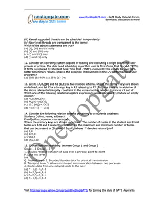 www.OneStopGATE.com – GATE Study Material, Forum,
downloads, discussions & more!
(iii) Kernel supported threads can be scheduled independently
(iv) User level threads are transparent to the kernel
Which of the above statements are true?
(a) (ii), (iii) and (iv) only
(b) (ii) and (iii) only
(c) (i) and (iii) only
(d) (i) and (ii) only
12. Consider an operating system capable of loading and executing a single sequential user
process at a time. The disk head scheduling algorithm used is First Come First Served (FCFS).
If FCFS is replaced by Shortest Seek Time First (SSTF), claimed by the vendor to give SO%
better benchmark results, what is the expected improvement in the I/O performance of user
programs?
(a) 50% (b) 40% (c) 25% (d) 0%
13. Let R1 (A,B,((D) and R2 (D,E) be two relation schema, where the primary keys are shown
underlined, and let C be a foreign key in R1 referring to R2. Suppose there is no violation of
the above referential integrity constraint in the corresponding relation instances r1 and r2.
Which one of the following relational algebra expressions would necessarily produce an empty
relation?
(a) HD(r2)HC(rl)
(b) HC(rl)—HD(r2)
(c) 11D (ri)(c< Dr2)
(d) H (ri><c — Dr2)
14. Consider the following relation schema pertaining to a students database:
Students (rollno, name, address)
Enroll(rollno,courseno, coursename)
Where the primary keys are shown underlined. The number of tuples in the student and Enroll
tables are 120 and 8 respectively. What are the maximum and minimum number of tuples
that can be present in (Student * Enroll), where ‘*‘ denotes natural join?
(a) 8,8
(b) 120,8
(c) 960,8
(d) 960,120
15. Choose the best matching between Group 1 and Group 2
Group —1 Group — 2
1. Ensures reliable transport of data over a physical point-to-point
P. Data link layer
link
Q. Network layer 2. Encodes/decodes data for physical transimission
R. Transport layer 3. Allows end-to-end communication between two processes
4. Routes data from one network node to the next
(a) P—1,Q—4,R-3
(b) P—2,Q—4,R-1
(c) P—2,Q—3,R-1
(d) P—1,Q—3,R-2
Visit http://groups.yahoo.com/group/OneStopGATE/ for joining the club of GATE Aspirants
 