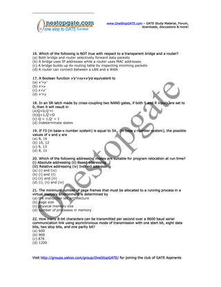 www.OneStopGATE.com – GATE Study Material, Forum,
downloads, discussions & more!
16. Which of the following is NOT true with respect to a transparent bridge and a router?
(a) Both bridge and router selectively forward data packets
(b) A bridge uses IP addresses while a router uses MAC addresses
(c) A bridge builds up its routing table by inspecting incoming packets
(d) A router can connect between a LAN and a WAN
17. A Boolean function x’y’+xy+x’yis equivalent to
(a) x’+y’
(b) x+y
(c) x+y’
(d) x’+y
18. In an SR latch made by cross-coupling two NAND gates, if both S and R inputs are set to
0, then it will result in
(a)Q=0,Q’=l
(b)Q=1,Q’=O
(c) Q = 1,Q’ = 1
(d) Indeterminate states
19. If 73 (in base-x number system) is equal to 54,, (in base y-number system), the possible
values of x and y are
(a) 8, 16
(b) 10, 12
(c) 9, 13
(d) 8, 11
20. Which of the following addressing modes are suitable for program relocation at run time?
(i) Absolute addressing (ii) Based addressing
(iii) Relative addressing (iv) Indirect addressing
(a) (i) and (iv)
(b) (i) and (ii)
(c) (ii) and (iii)
(d) (i), (ii) and (iv)
21. The minimum number of page frames that must be allocated to a running process in a
virtual memory environment is determined by
(a) the instruction set architecture
(b) page size
(c) physical memory size
(d) number of processes in memory
22. How many 8-bit characters can be transmitted per second over a 9600 baud serial
communication link using asynchronous mode of transmission with one start bit, eight data
bits, two stop bits, and one parity bit?
(a) 600
(b) 800
(c) 876
(d) 1200
Visit http://groups.yahoo.com/group/OneStopGATE/ for joining the club of GATE Aspirants
 