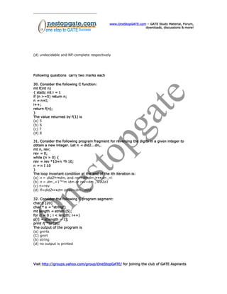 www.OneStopGATE.com – GATE Study Material, Forum,
downloads, discussions & more!
(d) undecidable and NP-complete respectively
Following questions carry two marks each
30. Consider the following C function:
mt f(int n)
{ static mt i = 1
if (n >=5) return n;
n = n+I;
i++;
return f(n);
}
The value returned by f(1) is
(a) 5
(b) 6
(c) 7
(d) 8
31. Consider the following program fragment for reversing the digits in a given integer to
obtain a new integer. Let n = did2...dn,.
mt n, rev;
rev = 0;
while (n > 0) {
rev = rev *10+n °h 10;
n = n I 10
}
The loop invariant condition at the end of the ith iteration is:
(a) n = did2•••dm, and rev=dmdm i•••dm ,+i
(b) n = dm ,+1”°’m idm or rev=dm ,...d2d1
(c) n=rev
(d) fl=did2•••dm orrev=dm...d2di
32. Consider the following C program segment:
char p [20]
char * s = “string”;
mt length = strlen (5);
for (i = 0 ; i < length; i++)
p[i] = s[length — I];
print f(”°Io”,p);
The output of the program is
(a) gnirts
(C) gnirt
(b) string
(d) no output is printed
Visit http://groups.yahoo.com/group/OneStopGATE/ for joining the club of GATE Aspirants
 