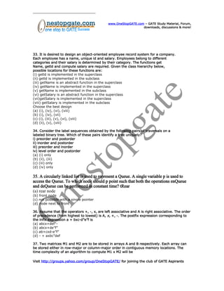 www.OneStopGATE.com – GATE Study Material, Forum,
downloads, discussions & more!
33. It is desired to design an object-oriented employee record system for a company.
Each employee has a name, unique id and salary. Employees belong to different
categories and their salary is determined by their category. The functions get
Name, getld and compute salary are required. Given the class hierarchy below,
possible locations for these functions are:
(i) getld is implemented in the superclass
(ii) getld is implemented in the subclass
(iii) getName is an abstract function in the superclass
(iv) getName is implemented in the superclass
(v) getName is implemented in the subclass
(vi) getSalary is an abstract function in the superclass
(vii)getSalary is implemented in the superclass
(viii) getSalary is implemented in the subclass
Choose the best design
(a) (i), (iv), (vi), (viii)
(b) (i), (iv), (vii)
(c) (i), (iii), (v), (vi), (viii)
(d) (ii), (v), (viii)
34. Consider the label sequences obtained by the following pairs of traversals on a
labeled binary tree. Which of these pairs identify a tree uniquely?
i) preorder and postorder
ii) inorder and postorder
iii) preorder and inorder
iv) level order and postorder
(a) (i) only
(b) (ii), (iii)
(c) (iii) only
(d) (iv) only
35. A circularly linked list is used to represent a Queue. A single variable p is used to
access the Queue. To which node should p point such that both the operations enQueue
and deQueue can be performed in constant time? tRear
(a) rear node
(b) front node
(c) not possible with a single pointer
(d) node next to front
36. Assume that the operators +, -, x, are left associative and A is right associative. The order
of precedence (from highest to lowest) is A, x, +, -. The postfix expression corresponding to
the infix expression a + bxc-d”e”f is
(a) abcx+def”-
(b) abcx+de”f”
(c) ab+cxd-e”f”
(d) - + axbc”def
37. Two matrices M1 and M2 are to be stored in arrays A and B respectively. Each array can
be stored either in row-major or column-major order in contiguous memory locations. The
time complexity of an algorithm to compute M1 x M2 will be
Visit http://groups.yahoo.com/group/OneStopGATE/ for joining the club of GATE Aspirants
 