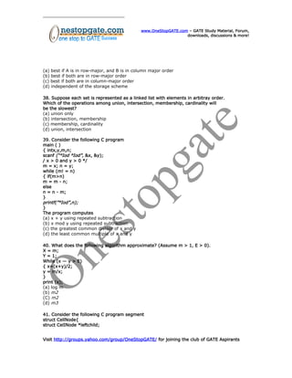 www.OneStopGATE.com – GATE Study Material, Forum,
downloads, discussions & more!
(a) best if A is in row-major, and B is in column major order
(b) best if both are in row-major order
(c) best if both are in column-major order
(d) independent of the storage scheme
38. Suppose each set is represented as a linked list with elements in arbitray order.
Which of the operations among union, intersection, membership, cardinality will
be the slowest?
(a) union only
(b) intersection, membership
(c) membership, cardinality
(d) union, intersection
39. Consider the following C program
main ( )
{ intx,y,m,n;
scanf (“°Iod °Iod”, &x, &y);
/ x > 0 and y > 0 */
m = x; n = y;
while (m! = n)
{ if(m>n)
m = m - n;
else
n = n - m;
}
printf(”°Iod”,n);
}
The program computes
(a) x + y using repeated subtraction
(b) x mod y using repeated subtraction
(c) the greatest common divisor of x and y
(d) the least common multiple of x and y
40. What does the following algorithm approximate? (Assume m > 1, E > 0).
X = m;
Y = 1;
While (x — y > E)
{ x=(x+y)/2;
y = m/x;
}
print (x);
(a) log m
(b) m2
(C) m2
(d) m3
41. Consider the following C program segment
struct CellNode{
struct CelINode *leftchild;
Visit http://groups.yahoo.com/group/OneStopGATE/ for joining the club of GATE Aspirants
 
