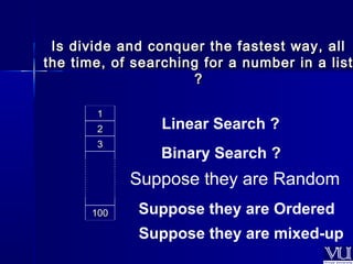 Is divide and conquer the ffaasstteesstt wwaayy,, aallll 
tthhee ttiimmee,, ooff sseeaarrcchhiinngg ffoorr aa nnuummbbeerr iinn aa lliisstt 
?? 
11 Linear Search ? 
22 
33 
110000 
Binary Search ? 
Suppose they are Random 
Suppose they are Ordered 
Suppose they are mixed-up 
 