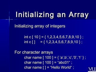 Initializing aann AArrrraayy 
IInniittiiaalliizziinngg aarrrraayy ooff iinntteeggeerrss 
iinntt cc [[ 1100 ]] == {{ 11,,22,,3,,4,,5,,6,,7,,8,,9,,1100 }} ;; 
iinntt cc [[ ]] == {{ 11,,22,,3,,4,,5,,6,,7,,8,,9,,1100 }} ;; 
FFoorr cchhaarraacctteerr aarrrraayyss 
cchhaarr nnaammee [[ 110000 ]] == {{ ‘‘aa’’,,bb’’,,’’cc’’,,’’00’’,,’’11’’ }} ;; 
cchhaarr nnaammee [[ 110000 ]] == ““aabbcc0011““ ;; 
cchhaarr nnaammee [[ ]] == ““HHeelllloo WWoorrlldd““ ;; 
 