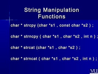SSttrriinngg MMaanniippuullaattiioonn 
FFuunnccttiioonnss 
cchhaarr ** ssttrrccppyy ((cchhaarr **ss11 ,, ccoonnsstt cchhaarr **ss22 )) ;; 
cchhaarr ** ssttrrnnccppyy (( cchhaarr **ss11 ,, cchhaarr **ss22 ,, iinntt nn )) ;; 
cchhaarr ** ssttrrccaatt ((cchhaarr **ss11 ,, cchhaarr **ss22 )) ;; 
cchhaarr ** ssttrrnnccaatt (( cchhaarr **ss11 ,, cchhaarr **ss22 ,, iinntt nn )) ;; 
 