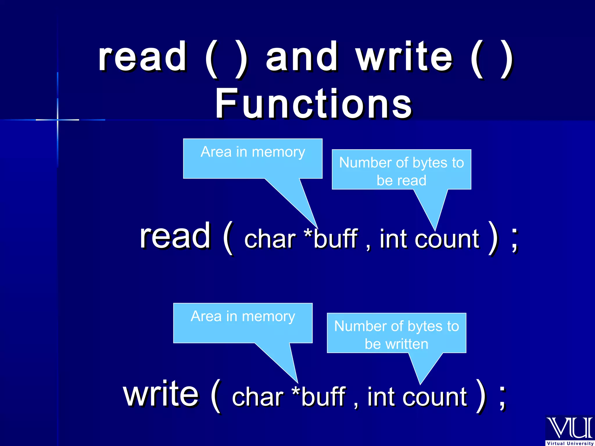 read (( )) aanndd wwrriittee (( )) 
FFuunnccttiioonnss 
Area in memory 
Number of bytes to 
be read 
rreeaadd (( cchhaarr **bbuuffff ,, iinntt ccoouunntt )) ;; 
Area in memory Number of bytes to 
be written 
wwrriittee (( cchhaarr **bbuuffff ,, iinntt ccoouunntt )) ;; 
 