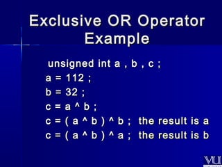 Exclusive OORR OOppeerraattoorr 
EExxaammppllee 
uunnssiiggnneedd iinntt aa ,, bb ,, cc ;; 
aa == 111122 ;; 
bb == 3322 ;; 
cc == aa ^^ bb ;; 
cc == (( aa ^^ bb )) ^^ bb ;; tthhee rreessuulltt iiss aa 
cc == (( aa ^^ bb )) ^^ aa ;; tthhee rreessuulltt iiss bb 
 