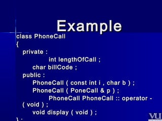 EExxaammppllee 
ccllaassss PPhhoonneeCCaallll 
{{ 
pprriivvaattee :: 
iinntt lleennggtthhOOffCCaallll ;; 
cchhaarr bbiillllCCooddee ;; 
ppuubblliicc :: 
PPhhoonneeCCaallll (( ccoonnsstt iinntt ii ,, cchhaarr bb )) ;; 
PPhhoonneeCCaallll (( PPoonneeCCaallll & pp )) ;; 
PPhhoonneeCCaallll PPhhoonneeCCaallll :::: ooppeerraattoorr -- 
(( vvooiidd )) ;; 
vvooiidd ddiissppllaayy (( vvooiidd )) ;; 
}} ;; 
 