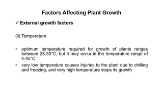 Factors Affecting Plant Growth
 External growth factors
(ii) Temperature
• optimum temperature required for growth of plants ranges
between 28-30°C, but it may occur in the temperature range of
4-45°C
• very low temperature causes injuries to the plant due to chilling
and freezing, and very high temperature stops its growth
 