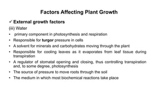 Factors Affecting Plant Growth
 External growth factors
(iii) Water
• primary component in photosynthesis and respiration
• Responsible for turgor pressure in cells
• A solvent for minerals and carbohydrates moving through the plant
• Responsible for cooling leaves as it evaporates from leaf tissue during
transpiration
• A regulator of stomatal opening and closing, thus controlling transpiration
and, to some degree, photosynthesis
• The source of pressure to move roots through the soil
• The medium in which most biochemical reactions take place
 