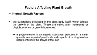 Factors Affecting Plant Growth
 Internal Growth Factors
• are substances produced in the plant body itself, which affects
the growth of the plant. These are called plant hormones or
phytohormones or growth hormones.
 a phytohormone is an organic substance produced in a small
quantity in one part of plant body and capable of moving to other
parts to influence the growth of that part
 