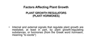 Factors Affecting Plant Growth
PLANT GROWTH REGULATORS
(PLANT HORMONES)
• Internal and external signals that regulate plant growth are
mediated, at least in part, by plant growth-regulating
substances, or hormones (from the Greek word hormaein,
meaning "to excite")
 