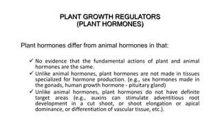 PLANT GROWTH REGULATORS
(PLANT HORMONES)
Plant hormones differ from animal hormones in that:
 No evidence that the fundamental actions of plant and animal
hormones are the same.
 Unlike animal hormones, plant hormones are not made in tissues
specialized for hormone production. (e.g., sex hormones made in
the gonads, human growth hormone - pituitary gland)
 Unlike animal hormones, plant hormones do not have definite
target areas (e.g., auxins can stimulate adventitious root
development in a cut shoot, or shoot elongation or apical
dominance, or differentiation of vascular tissue, etc.).
 