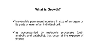 What is Growth?
 irreversible permanent increase in size of an organ or
its parts or even of an individual cell.
 as accompanied by metabolic processes (both
anabolic and catabolic), that occur at the expense of
energy
 
