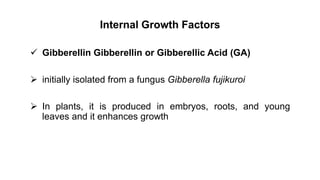 Internal Growth Factors
 Gibberellin Gibberellin or Gibberellic Acid (GA)
 initially isolated from a fungus Gibberella fujikuroi
 In plants, it is produced in embryos, roots, and young
leaves and it enhances growth
 