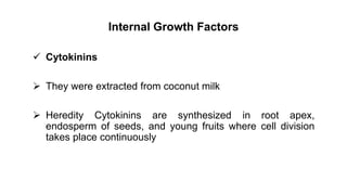 Internal Growth Factors
 Cytokinins
 They were extracted from coconut milk
 Heredity Cytokinins are synthesized in root apex,
endosperm of seeds, and young fruits where cell division
takes place continuously
 