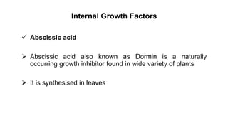 Internal Growth Factors
 Abscissic acid
 Abscissic acid also known as Dormin is a naturally
occurring growth inhibitor found in wide variety of plants
 It is synthesised in leaves
 