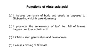 Functions of Abscissic acid
(a) It induces dormancy of buds and seeds as opposed to
Gibberellin, which breaks dormancy
(b) It promotes the senescence of leaf, i.e., fall of leaves
happen due to abscissic acid
(c) It inhibits seed germination and development
(d) It causes closing of Stomata
 