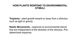 HOW PLANTS RESPOND TO ENVIRONMENTAL
STIMULI
Tropisms - plant growth toward or away from a stimulus
such as light or gravity.
Nastic Movements - response to environmental stimuli
that are independent of the direction of the stimulus. Pre-
determined response.
 