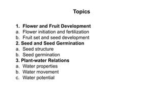 Topics
1. Flower and Fruit Development
a. Flower initiation and fertilization
b. Fruit set and seed development
2. Seed and Seed Germination
a. Seed structure
b. Seed germination
3. Plant-water Relations
a. Water properties
b. Water movement
c. Water potential
 
