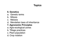 Topics
6. Genetics
a. Genetic terms
b. Mitosis
c. Meiosis
d. Mendelian laws of inheritance
7. Agronomic Principles
a. Agro-ecological zones
b. Tillage practices
c. Plant population
d. Crop rotation
 