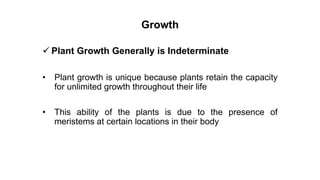 Growth
 Plant Growth Generally is Indeterminate
• Plant growth is unique because plants retain the capacity
for unlimited growth throughout their life
• This ability of the plants is due to the presence of
meristems at certain locations in their body
 