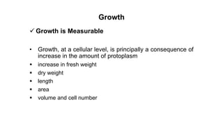 Growth
 Growth is Measurable
• Growth, at a cellular level, is principally a consequence of
increase in the amount of protoplasm
 increase in fresh weight
 dry weight
 length
 area
 volume and cell number
 