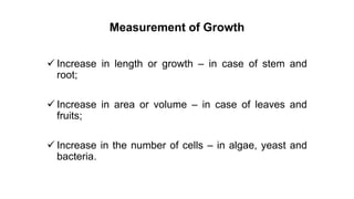 Measurement of Growth
 Increase in length or growth – in case of stem and
root;
 Increase in area or volume – in case of leaves and
fruits;
 Increase in the number of cells – in algae, yeast and
bacteria.
 